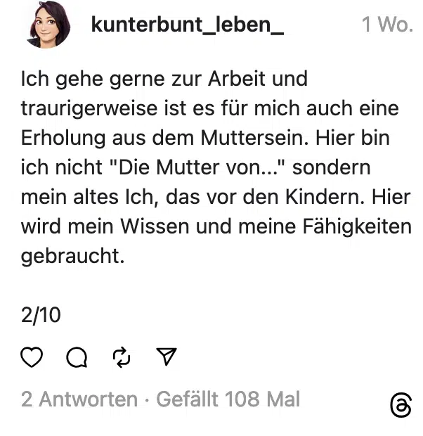 Ich gehe gerne zur Arbeit und traurigerweise ist es für mich auch eine Erholung aus dem Muttersein. Hier bin ich nicht "Die Mutter von..." sondern mein altes Ich, das vor den Kindern. Hier wird mein Wissen und meine Fahigkeiten gebraucht. 2/10