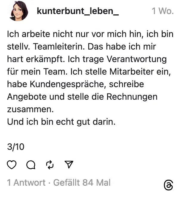 Ich arbeite nicht nur vor mich hin, ich bin stellv. Teamleiterin. Das habe ich mir hart erkämpft. Ich trage Verantwortung für mein Team. Ich stelle Mitarbeiter ein, habe Kundengespräche, schreibe Angebote und stelle die Rechnungen zusammen. Und ich bin echt gut darin. 3/10