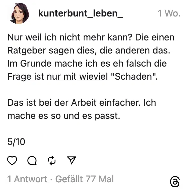 Nur weil ich nicht mehr kann? Die einen Ratgeber sagen dies, die anderen das. Im Grunde mache ich es eh falsch die Frage ist nur mit wieviel "Schaden". Das ist bei der Arbeit einfacher. Ich mache es so und es passt. 5/10