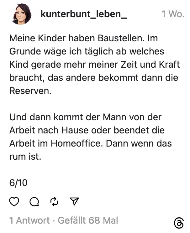 Meine Kinder haben Baustellen. Im Grunde wäge ich täglich ab welches Kind gerade mehr meiner Zeit und Kraft braucht, das andere bekommt dann die Reserven. Und dann kommt der Mann von der Arbeit nach Hause oder beendet die Arbeit im Homeoffice. Dann wenn das rum ist. 6/10