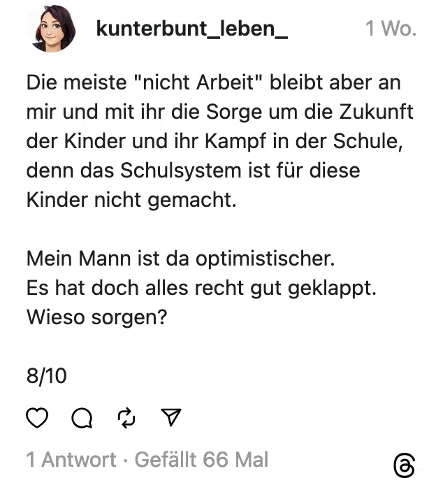Die meiste "nicht Arbeit" bleibt aber an mir und mit ihr die Sorge um die Zukunft der Kinder und ihr Kampf in der Schule, denn das Schulsystem ist für diese Kinder nicht gemacht. Mein Mann ist da optimistischer. Es hat doch alles recht gut geklappt. Wieso sorgen? 8/10