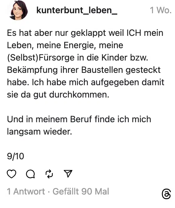 Es hat aber nur geklappt weil ICH mein Leben, meine Energie, meine (Selbst) Fürsorge in die Kinder bzw. Bekämpfung ihrer Baustellen gesteckt habe. Ich habe mich aufgegeben damit sie da gut durchkommen. Und in meinem Beruf finde ich mich langsam wieder. 9/10