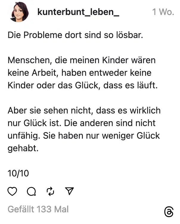 Die Probleme dort sind so lösbar. Menschen, die meinen Kinder wären keine Arbeit, haben entweder keine Kinder oder das Glück, dass es läuft. Aber sie sehen nicht, dass es wirklich nur Glück ist. Die anderen sind nicht unfähig. Sie haben nur weniger Glück gehabt. 10/10