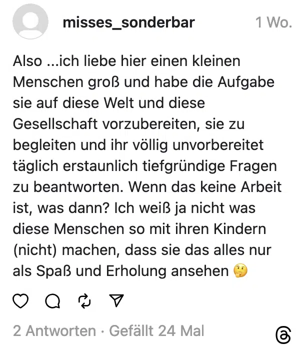 Also ...ich liebe hier einen kleinen Menschen groß und habe die Aufgabe sie auf diese Welt und diese Gesellschaft vorzubereiten, sie zu begleiten und ihr völlig unvorbereitet täglich erstaunlich tiefgründige Fragen zu beantworten. Wenn das keine Arbeit ist, was dann? Ich weiß ja nicht was diese Menschen so mit ihren Kindern (nicht) machen, dass sie das alles nur als Spaß und Erholung ansehen
