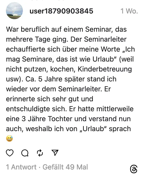War beruflich auf einem Seminar, das mehrere Tage ging. Der Seminarleiter echauffierte sich über meine Worte „Ich mag Seminare, das ist wie Urlaub" (weil nicht putzen, kochen, Kinderbetreuung usw). Ca. 5 Jahre später stand ich wieder vor dem Seminarleiter. Er erinnerte sich sehr gut und entschuldigte sich. Er hatte mittlerweile eine 3 Jähre Tochter und verstand nun auch, weshalb ich von „Urlaub" sprach