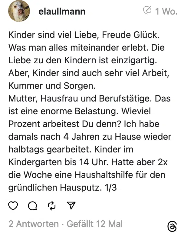 Kinder sind viel Liebe, Freude Glück. Was man alles miteinander erlebt. Die Liebe zu den Kindern ist einzigartig. Aber, Kinder sind auch sehr viel Arbeit, Kummer und Sorgen. Mutter, Hausfrau und Berufstätige. Das ist eine enorme Belastung. Wieviel Prozent arbeitest Du denn? Ich habe damals nach 4 Jahren zu Hause wieder halbtags gearbeitet. Kinder im Kindergarten bis 14 Uhr. Hatte aber 2x die Woche eine Haushaltshilfe für den gründlichen Hausputz. 1/3