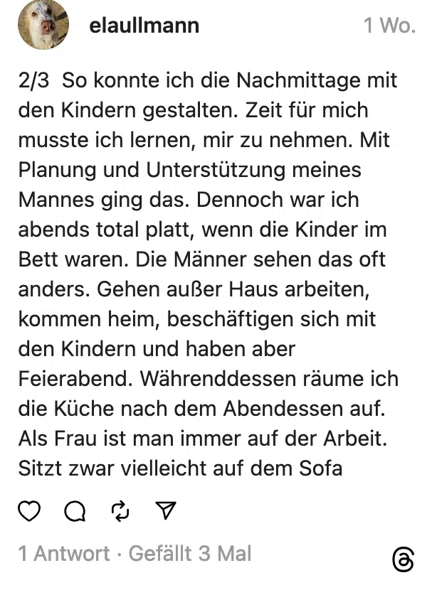 2/3 So konnte ich die Nachmittage mit den Kindern gestalten. Zeit für mich musste ich lernen, mir zu nehmen. Mit Planung und Unterstutzung meines Mannes ging das. Dennoch war ich abends total platt, wenn die Kinder im Bett waren. Die Männer sehen das oft anders. Gehen außer Haus arbeiten, kommen heim, beschäftigen sich mit den Kindern und haben aber Feierabend. Währenddessen raume ich die Küche nach dem Abendessen auf. Als Frau ist man immer auf der Arbeit. Sitzt zwar vielleicht auf dem Sofa
