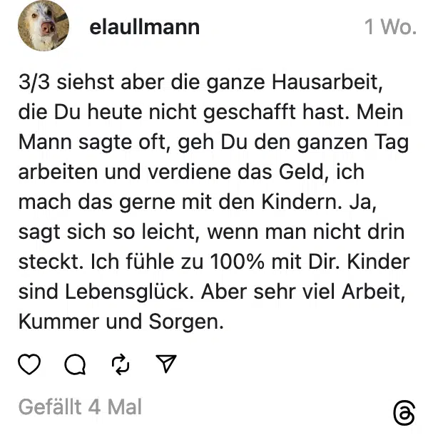 3/3 siehst aber die ganze Hausarbeit, die Du heute nicht geschafft hast. Mein Mann sagte oft, geh Du den ganzen Tag arbeiten und verdiene das Geld, ich mach das gerne mit den Kindern. Ja, sagt sich so leicht, wenn man nicht drin steckt. Ich fühle zu 100% mit Dir. Kinder sind Lebensglück. Aber sehr viel Arbeit, Kummer und Sorgen.