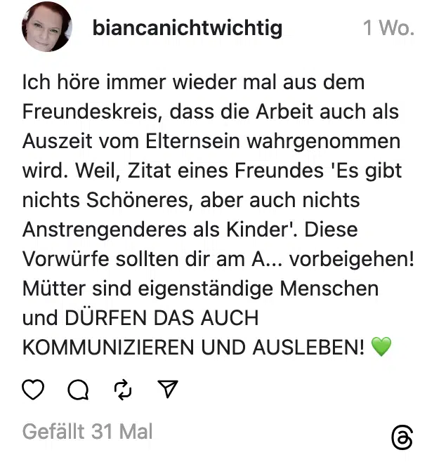 ch höre immer wieder mal aus dem Freundeskreis, dass die Arbeit auch als Auszeit vom Elternsein wahrgenommen wird. Weil, Zitat eines Freundes 'Es gibt nichts Schöneres, aber auch nichts Anstrengenderes als Kinder. Diese Vorwürfe sollten dir am A... vorbeigehen! Mütter sind eigenständige Menschen und DÜRFEN DAS AUCH KOMMUNIZIEREN UND AUSLEBEN!