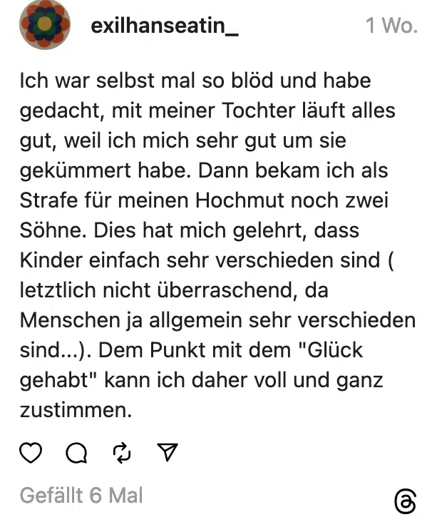 Ich war selbst mal so blod und habe gedacht, mit meiner Tochter läuft alles gut, weil ich mich sehr gut um sie gekümmert habe. Dann bekam ich als Strafe für meinen Hochmut noch zwei Söhne. Dies hat mich gelehrt, dass Kinder einfach sehr verschieden sind ( letztlich nicht überraschend, da Menschen ja allgemein sehr verschieden sind...). Dem Punkt mit dem "Glück gehabt" kann ich daher voll und ganz zustimmen.