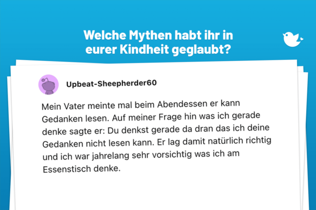 Mein Vater meinte mal beim Abendessen er kann Gedanken lesen. Auf meiner Frage hin was ich gerade denke sagte er: Du denkst gerade da dran das ich deine Gedanken nicht lesen kann. Er lag damit natürlich richtig und ich war jahrelang sehr vorsichtig was ich am Essenstisch denke. © reddit