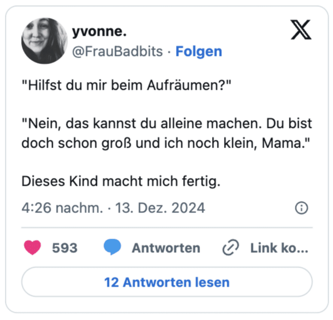 "Hilfst du mir beim Aufräumen?" 

"Nein, das kannst du alleine machen. Du bist doch schon groß und ich noch klein, Mama." 

Dieses Kind macht mich fertig.