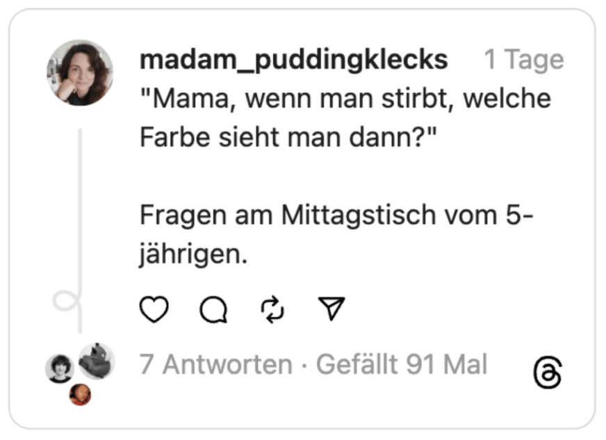 "Mama, wenn man stirbt, welche Farbe sieht man dann?"
Fragen am Mittagstisch vom 5-jährigen.