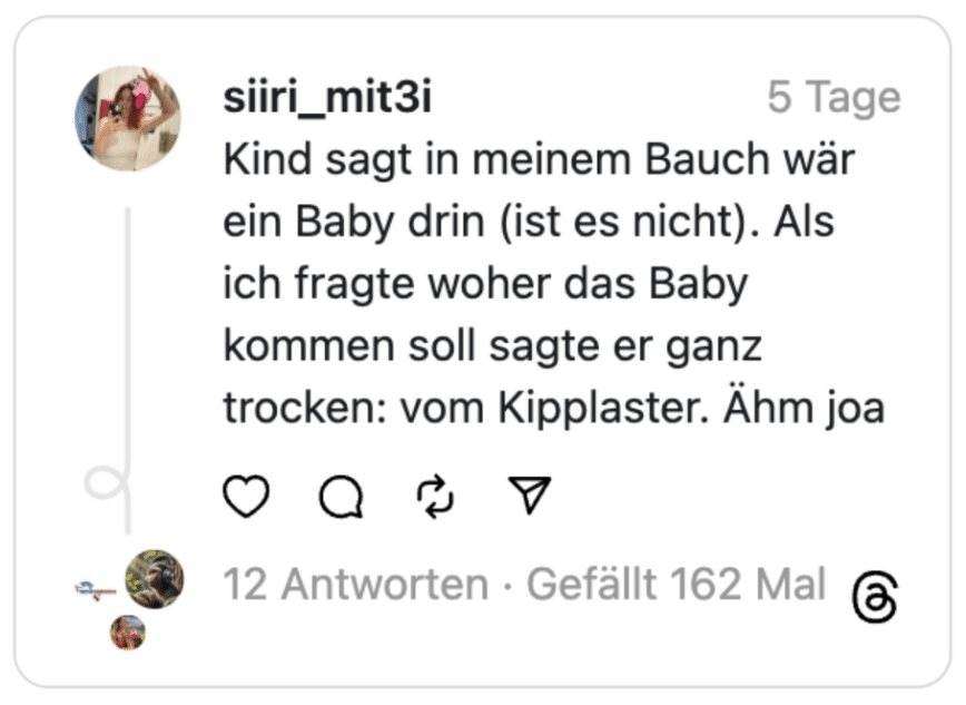 Kind sagt in meinem Bauch wär ein Baby drin (ist es nicht). Als ich fragte woher das Baby kommen soll sagte er ganz trocken: vom Kipplaster. Ähm joa