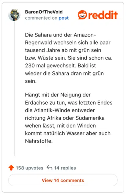 
Die Sahara und der Amazon-Regenwald wechseln sich alle paar tausend Jahre ab mit grün sein bzw. Wüste sein. Sie sind schon ca. 230 mal gewechselt. Bald ist wieder die Sahara dran mit grün sein.

Hängt mit der Neigung der Erdachse zu tun, was letzten Endes die Atlantik-Winde entweder richtung Afrika oder Südamerika wehen lässt, mit den Winden kommt natürlich Wasser aber auch Nährstoffe.