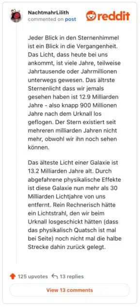 
Jeder Blick in den Sternenhimmel ist ein Blick in die Vergangenheit. Das Licht, dass heute bei uns ankommt, ist viele Jahre, teilweise Jahrtausende oder Jahrmillionen unterwegs gewesen. Das ältrste Sternenlicht dass wir jemals gesehen haben ist 12.9 Milliarden Jahre - also knapp 900 Millionen Jahre nach dem Urknall los geflogen. Der Stern existiert seit mehreren milliarden Jahren nicht mehr, obwohl wir ihn noch sehen können.

Das älteste Licht einer Galaxie ist 13.2 Milliarden Jahre alt. Durch abgefahrene physikalische Effekte ist diese Galaxie nun mehr als 30 Milliarden Lichtjahre von uns entfernt. Rein Rechnerisch hätte ein Lichtstrahl, den wir beim Urknall losgeschickt hätten (dass das physikalisch Quatsch ist mal bei Seite) noch nicht mal die halbe Strecke dahin zurück gelegt.