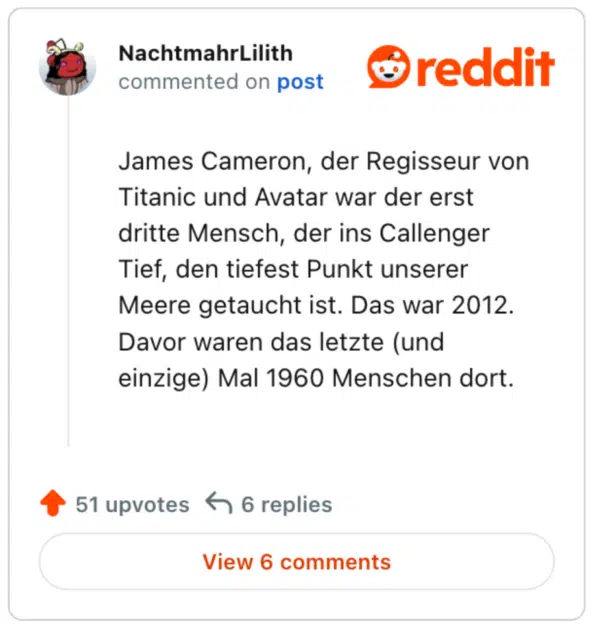 
James Cameron, der Regisseur von Titanic und Avatar war der erst dritte Mensch, der ins Callenger Tief, den tiefest Punkt unserer Meere getaucht ist. Das war 2012. Davor waren das letzte (und einzige) Mal 1960 Menschen dort.