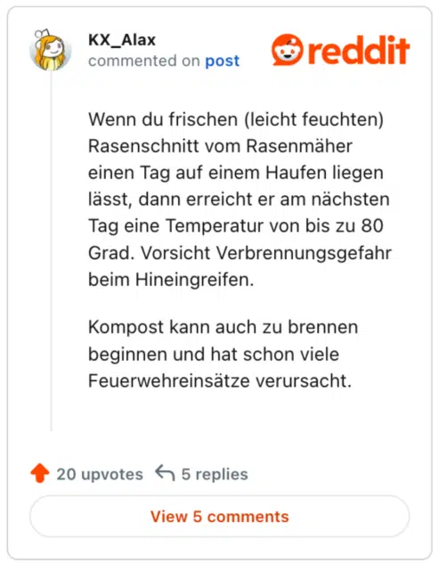 Wenn du frischen (leicht feuchten) Rasenschnitt vom Rasenmäher einen Tag auf einem Haufen liegen lässt, dann erreicht er am nächsten Tag eine Temperatur von bis zu 80 Grad. Vorsicht Verbrennungsgefahr beim Hineingreifen.

Kompost kann auch zu brennen beginnen und hat schon viele Feuerwehreinsätze verursacht.