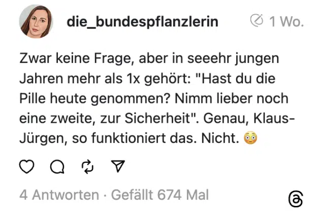 Zwar keine Frage, aber in seeehr jungen Jahren mehr als 1x gehört: "Hast du die Pille heute genommen? Nimm lieber noch eine zweite, zur Sicherheit". Genau, Klaus-Jürgen, so funktioniert das. Nicht. 😳