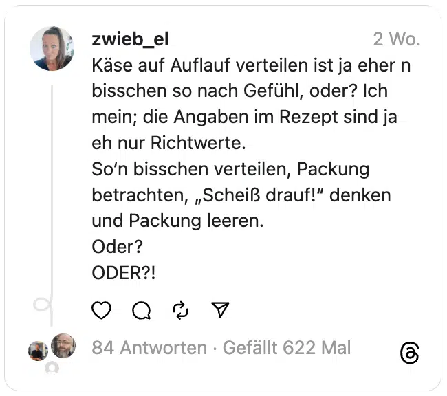 Käse auf Auflauf verteilen ist ja eher n bisschen so nach Gefühl, oder? Ich mein; die Angaben im Rezept sind ja eh nur Richtwerte.
So‘n bisschen verteilen, Packung betrachten, „Scheiß drauf!“ denken und Packung leeren.
Oder?
ODER?!