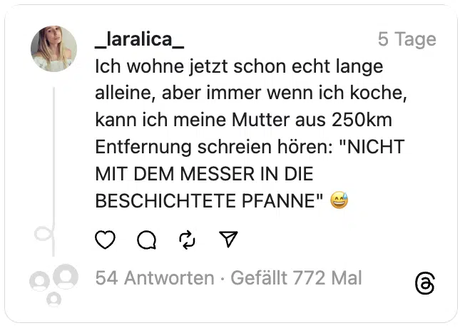 Ich wohne jetzt schon echt lange alleine, aber immer wenn ich koche, kann ich meine Mutter aus 250km Entfernung schreien hören: "NICHT MIT DEM MESSER IN DIE BESCHICHTETE PFANNE" 😅
