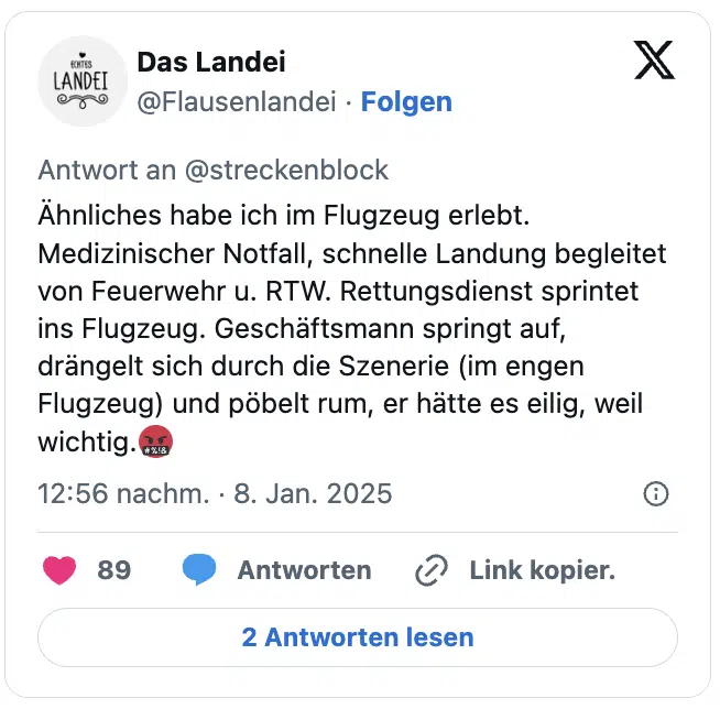 Ähnliches habe ich im Flugzeug erlebt. Medizinischer Notfall, schnelle Landung begleitet von Feuerwehr u. RTW. Rettungsdienst sprintet ins Flugzeug. Geschäftsmann springt auf, drängelt sich durch die Szenerie (im engen Flugzeug) und pöbelt rum, er hätte es eilig, weil wichtig.🤬