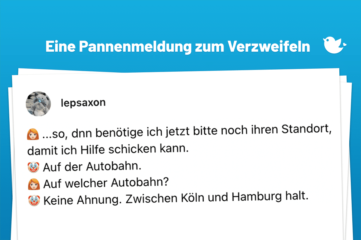 Eine Pannenmeldung zum Verzweifeln: Throwback🧵, als ein junger, maximal 20jähriger Anrufer 🤡 bei mir 👩🏻‍🦰 eine Panne meldete: 👩🏻‍🦰 ...so, dnn benötige ich jetzt bitte noch ihren Standort, damit ich Hilfe schicken kann. 🤡 Auf der Autobahn. 👩🏻‍🦰 Auf welcher Autobahn? 🤡 Keine Ahnung. Zwischen Köln und Hamburg halt.