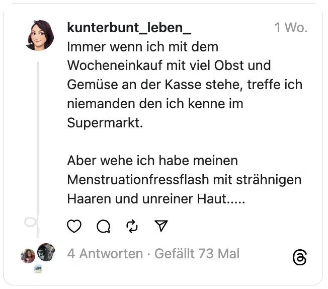 Immer wenn ich mit dem Wocheneinkauf mit viel Obst und Gemüse an der Kasse stehe, treffe ich niemanden den ich kenne im Supermarkt.
Aber wehe ich habe meinen Menstruationfressflash mit strähnigen Haaren und unreiner Haut.....