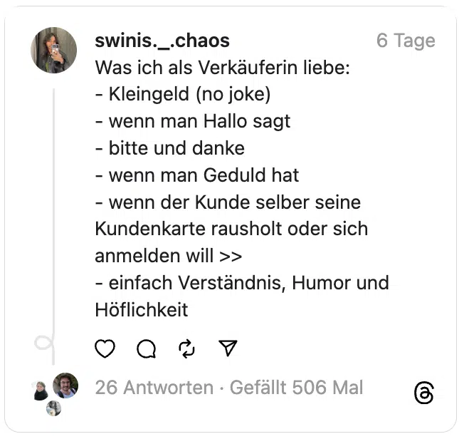 Was ich als Verkäuferin liebe:
- Kleingeld (no joke)
- wenn man Hallo sagt
- bitte und danke
- wenn man Geduld hat
- wenn der Kunde selber seine Kundenkarte rausholt oder sich anmelden will >>
- einfach Verständnis, Humor und Höflichkeit