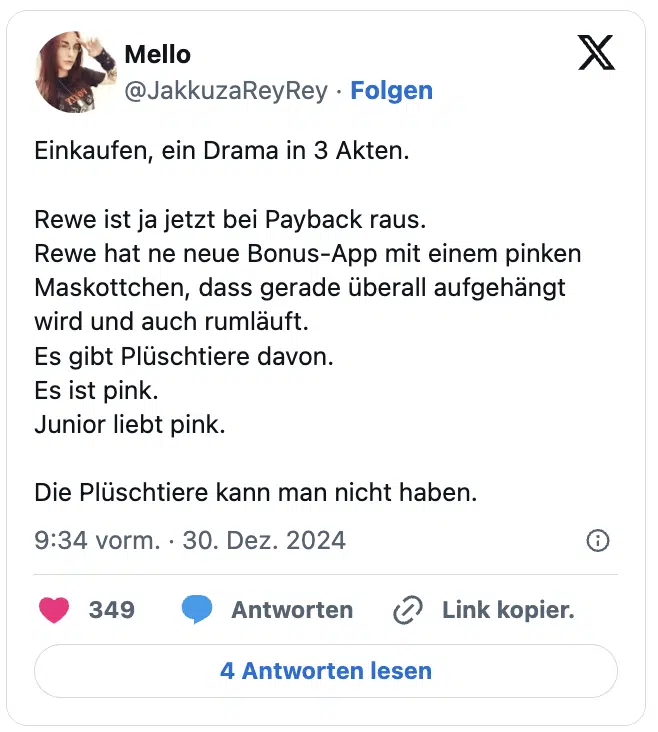 Einkaufen, ein Drama in 3 Akten.

Rewe ist ja jetzt bei Payback raus.
Rewe hat ne neue Bonus-App mit einem pinken Maskottchen, dass gerade überall aufgehängt wird und auch rumläuft.
Es gibt Plüschtiere davon.
Es ist pink.
Junior liebt pink.

Die Plüschtiere kann man nicht haben.