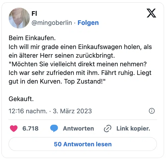 Beim Einkaufen.
Ich will mir grade einen Einkaufswagen holen, als ein älterer Herr seinen zurückbringt.
"Möchten Sie vielleicht direkt meinen nehmen? Ich war sehr zufrieden mit ihm. Fährt ruhig. Liegt gut in den Kurven. Top Zustand!"

Gekauft.