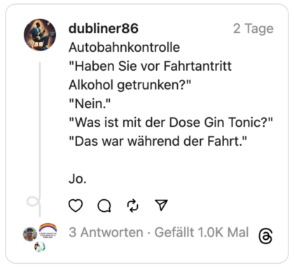 Autobahnkontrolle
"Haben Sie vor Fahrtantritt Alkohol getrunken?"
"Nein."
"Was ist mit der Dose Gin Tonic?"
"Das war während der Fahrt."
Jo.