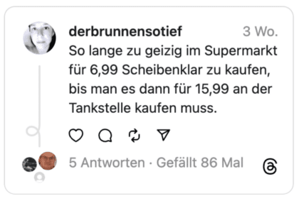 So lange zu geizig im Supermarkt für 6,99 Scheibenklar zu kaufen, bis man es dann für 15,99 an der Tankstelle kaufen muss.