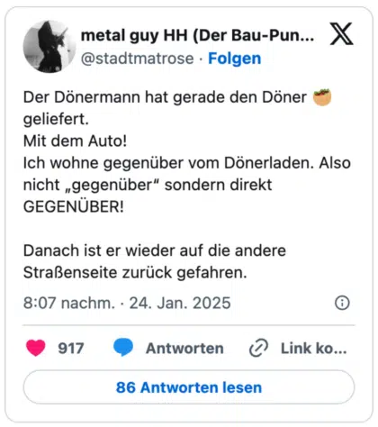 Der Dönermann hat gerade den Döner 🥙 geliefert. 
Mit dem Auto! 
Ich wohne gegenüber vom Dönerladen. Also nicht „gegenüber“ sondern direkt GEGENÜBER!

Danach ist er wieder auf die andere Straßenseite zurück gefahren.