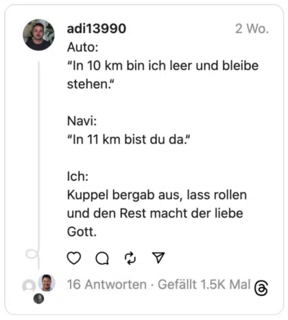 Auto:
“In 10 km bin ich leer und bleibe stehen.“
Navi:
“In 11 km bist du da.“
Ich:
Kuppel bergab aus, lass rollen und den Rest macht der liebe Gott.