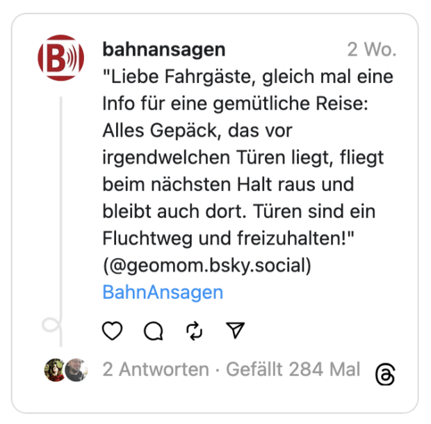 Liebe Fahrgäste, gleich mal eine Info für eine gemütliche Reise: Alles Gepäck, das vor irgendwelchen Türen liegt, fliegt beim nächsten Halt raus und bleibt auch dort. Türen sind ein Fluchtweg und freizuhalten!"