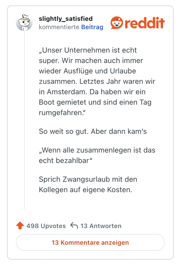 „Unser Unternehmen ist echt super. Wir machen auch immer wieder Ausflüge und Urlaube zusammen. Letztes Jahr waren wir in Amsterdam. Da haben wir ein Boot gemietet und sind einen Tag rumgefahren." So weit so gut. Aber dann kam's „Wenn alle zusammenlegen ist das echt bezahlbar" Sprich Zwangsurlaub mit den Kollegen auf eigene Kosten.