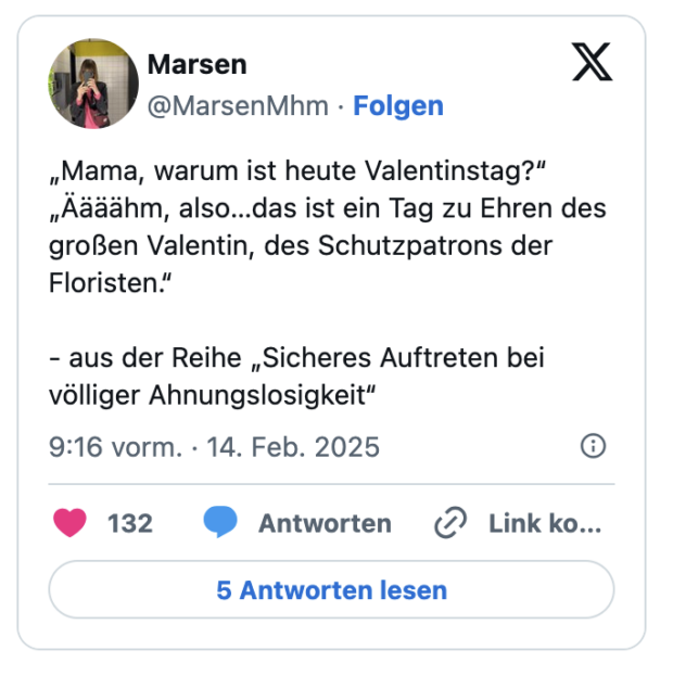 Mama, warum ist heute Valentinstag?" „Aääähm, also... das ist ein Tag zu Ehren des großen Valentin, des Schutzpatrons der Floristen." - aus der Reihe „Sicheres Auftreten bei völliger Ahnungslosigkeit"