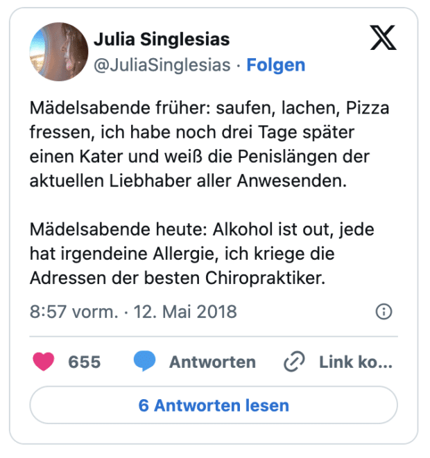 Mädelsabende früher: saufen, lachen, Pizza fressen, ich habe noch drei Tage später einen Kater und weiß die Penislängen der aktuellen Liebhaber aller Anwesenden.

Mädelsabende heute: Alkohol ist out, jede hat irgendeine Allergie, ich kriege die Adressen der besten Chiropraktiker.
