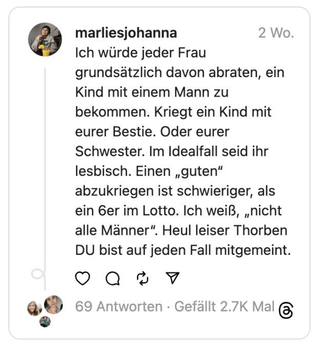 Ich würde jeder Frau grundsätzlich davon abraten, ein Kind mit einem Mann zu bekommen. Kriegt ein Kind mit eurer Bestie. Oder eurer Schwester. Im Idealfall seid ihr lesbisch. Einen „guten“ abzukriegen ist schwieriger, als ein 6er im Lotto. Ich weiß, „nicht alle Männer“. Heul leiser Thorben DU bist auf jeden Fall mitgemeint.
