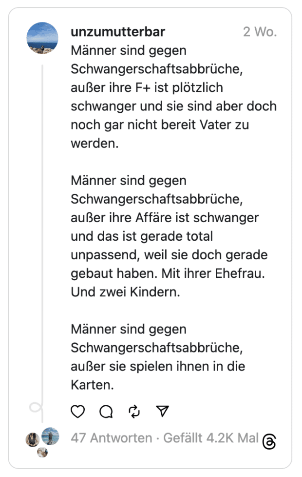 Männer sind gegen Schwangerschaftsabbrüche, außer ihre F+ ist plötzlich schwanger und sie sind aber doch noch gar nicht bereit Vater zu werden.
Männer sind gegen Schwangerschaftsabbrüche, außer ihre Affäre ist schwanger und das ist gerade total unpassend, weil sie doch gerade gebaut haben. Mit ihrer Ehefrau. Und zwei Kindern.
Männer sind gegen Schwangerschaftsabbrüche, außer sie spielen ihnen in die Karten.