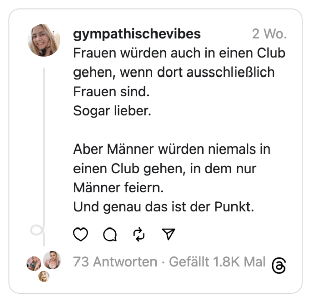 Frauen würden auch in einen Club gehen, wenn dort ausschließlich Frauen sind.
Sogar lieber.
Aber Männer würden niemals in einen Club gehen, in dem nur Männer feiern.
Und genau das ist der Punkt.