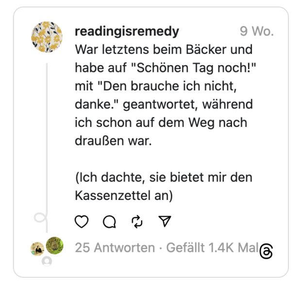 readingisremedy War letztens beim Bäcker und habe auf "Schönen Tag noch!" mit "Den brauche ich nicht, danke." geantwortet, während ich schon auf dem Weg nach draußen war.