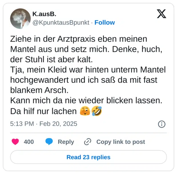 Ziehe in der Arztpraxis eben meinen Mantel aus und setz mich. Denke, huch, der Stuhl ist aber kalt. Tja, mein Kleid war hinten unterm Mantel hochgewandert und ich saß da mit fast blankem Arsch. Kann mich da nie wieder blicken lassen. Da hilf nur lachen 20