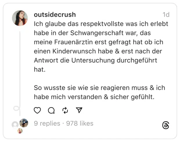 Ich glaube das respektvollste was ich erlebt habe in der Schwangerschaft war, das meine Frauenärztin erst gefragt hat ob ich einen Kinderwunsch habe & erst nach der Antwort die Untersuchung durchgeführt hat. So wusste sie wie sie reagieren muss & ich habe mich verstanden & sicher gefühlt.