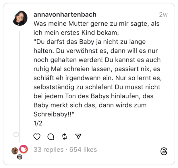 Was meine Mutter gerne zu mir sagte, als ich mein erstes Kind bekam:
"Du darfst das Baby ja nicht zu lange halten. Du verwöhnst es, dann will es nur noch gehalten werden! Du kannst es auch ruhig Mal schreien lassen, passiert nix, es schläft eh irgendwann ein. Nur so lernt es, selbstständig zu schlafen! Du musst nicht bei jedem Ton des Babys hinlaufen, das Baby merkt sich das, dann wirds zum Schreibaby!!"
1/2