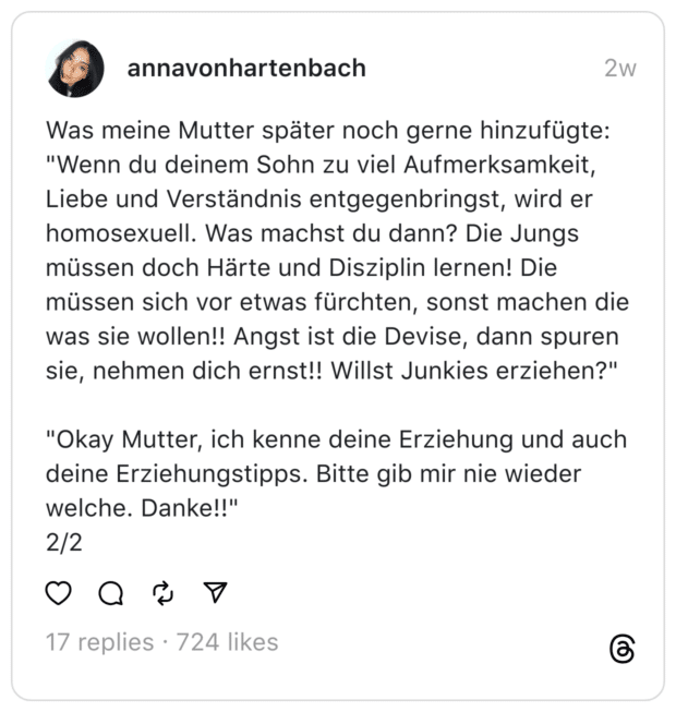 Was meine Mutter später noch gerne hinzufügte:
"Wenn du deinem Sohn zu viel Aufmerksamkeit, Liebe und Verständnis entgegenbringst, wird er homosexuell. Was machst du dann? Die Jungs müssen doch Härte und Disziplin lernen! Die müssen sich vor etwas fürchten, sonst machen die was sie wollen!! Angst ist die Devise, dann spuren sie, nehmen dich ernst!! Willst Junkies erziehen?"
"Okay Mutter, ich kenne deine Erziehung und auch deine Erziehungstipps. Bitte gib mir nie wieder welche. Danke!!"
2/2