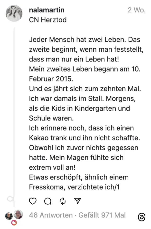 CN Herztod
Jeder Mensch hat zwei Leben. Das zweite beginnt, wenn man feststellt, dass man nur ein Leben hat!
Mein zweites Leben begann am 10. Februar 2015.
Und es jährt sich zum zehnten Mal.
Ich war damals im Stall. Morgens, als die Kids in Kindergarten und Schule waren.
Ich erinnere noch, dass ich einen Kakao trank und ihn nicht schaffte. Obwohl ich zuvor nichts gegessen hatte. Mein Magen fühlte sich extrem voll an!
Etwas erschöpft, ähnlich einem Fresskoma, verzichtete ich/1