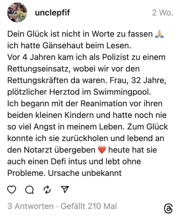 Dein Glück ist nicht in Worte zu fassen 🙏🏼 ich hatte Gänsehaut beim Lesen.
Vor 4 Jahren kam ich als Polizist zu einem Rettungseinsatz, wobei wir vor den Rettungskräften da waren. Frau, 32 Jahre, plötzlicher Herztod im Swimmingpool.
Ich begann mit der Reanimation vor ihren beiden kleinen Kindern und hatte noch nie so viel Angst in meinem Leben. Zum Glück konnte ich sie zurückholen und lebend an den Notarzt übergeben ❤️ heute hat sie auch einen Defi intus und lebt ohne Probleme. Ursache unbekannt