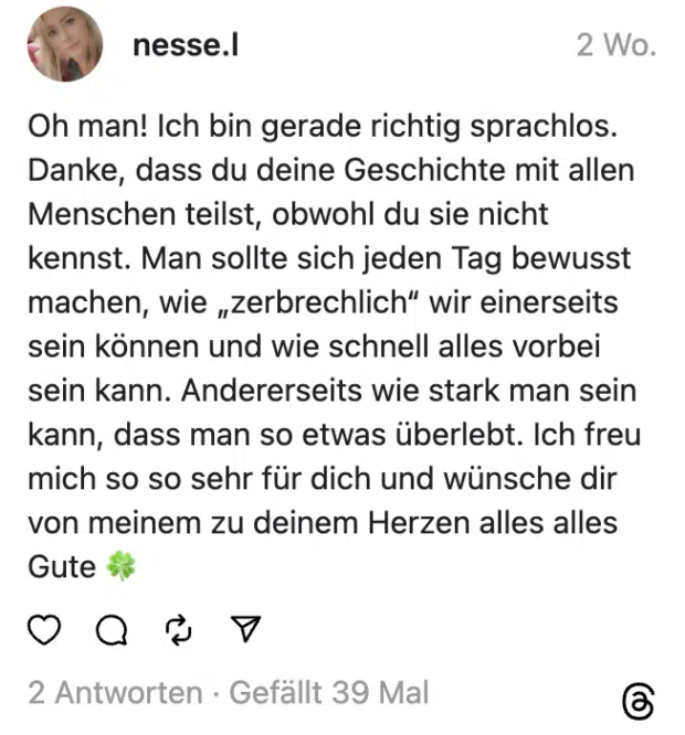 Oh man! Ich bin gerade richtig sprachlos. Danke, dass du deine Geschichte mit allen Menschen teilst, obwohl du sie nicht kennst. Man sollte sich jeden Tag bewusst machen, wie „zerbrechlich“ wir einerseits sein können und wie schnell alles vorbei sein kann. Andererseits wie stark man sein kann, dass man so etwas überlebt. Ich freu mich so so sehr für dich und wünsche dir von meinem zu deinem Herzen alles alles Gute 🍀